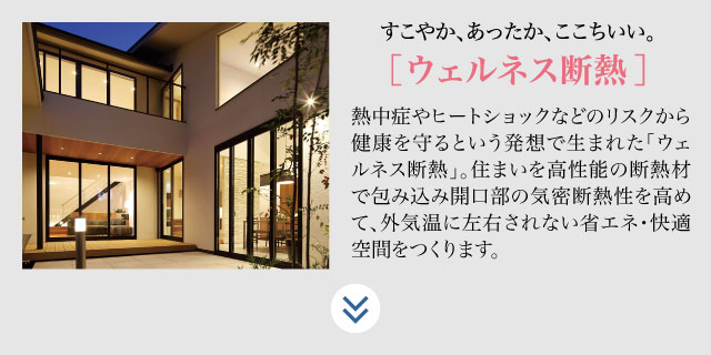 すこやか、あったか、ここちいい、【ウェルネス断熱】熱中症やヒートショックなどのリスクから健康を守るという発想で生まれた「ウェルネス断熱」。住まいを高性能の断熱材で包み込み開口部の機密断熱性を高めて、外気温に左右されない省エネ・快適空間をつくりります。