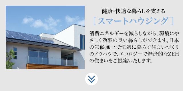 健康・快適な暮らしを支える【スマートハウジング】消費エネルギーを減らしながら、環境に優しく効率の良い暮らしができます。日本の気候風土で快適に暮らす住まいづくりのノウハウで、エコロジーで経済的なZEHの住まいをご提案いたします。