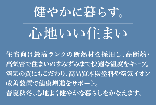 健やかに暮らす。「心地いい住まい」住宅向け最高ランクの断熱材を採用し、高断熱・高気密で住まいのすみずみまで快適な温度をキープ。空気の質にもこだわり、高品質木炭塗料や空気イオン改善装置で健康増進をサポート。春夏秋冬、心地よく健やかな暮らしを叶えます。