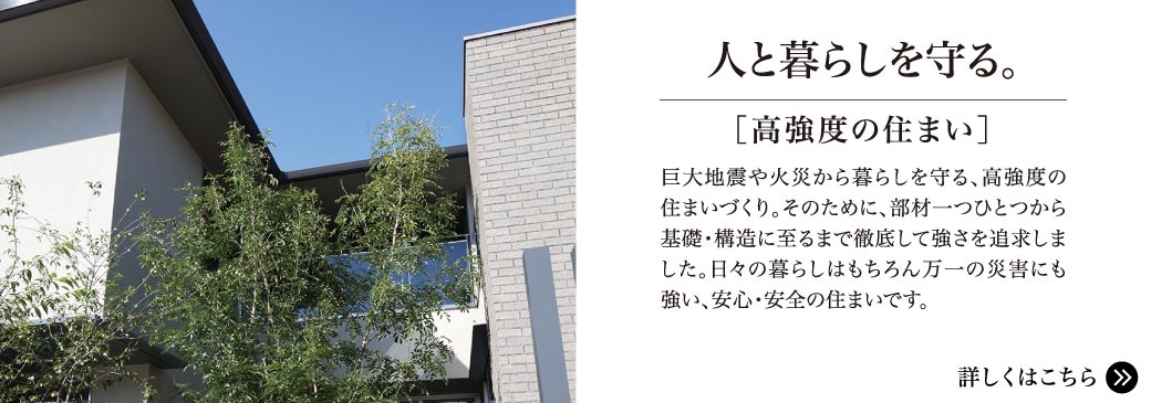 人と暮らしを守る。【高強度の住まい】巨大地震や火災から暮らしを守る、高強度の住まいづくり。そのために、部材一つから基礎・構造に至るまで徹底して強さを追及しました。日々の暮らしはもちろん万一の災害にも強い、安心・安全の住まいです。