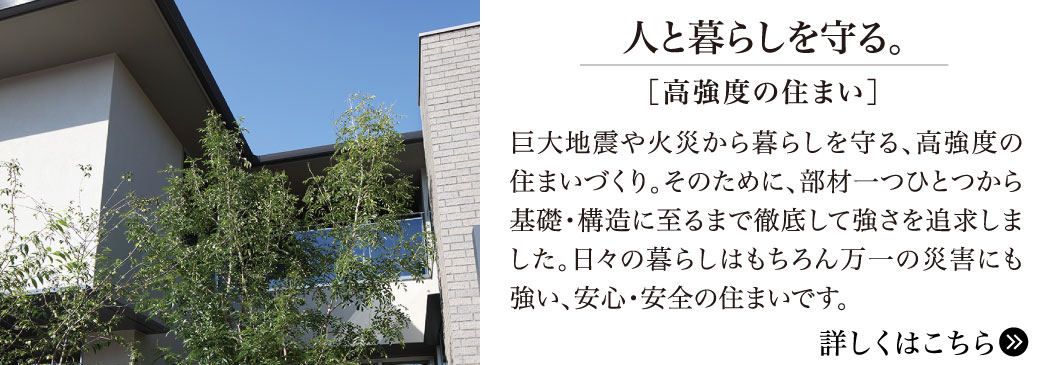 人と暮らしを守る。【高強度の住まい】巨大地震や火災から暮らしを守る、高強度の住まいづくり。そのために、部材一つから基礎・構造に至るまで徹底して強さを追及しました。日々の暮らしはもちろん万一の災害にも強い、安心・安全の住まいです。