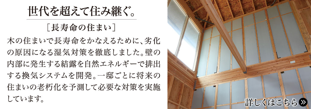 世代を超えて住み継ぐ。【長寿命の住まい】木の住まいで長寿命をかなえるために、劣化の原因になる湿気対策を徹底しました。壁の内部に発生する結露を自然エネルギーで排出する換気システムを開発。一邸ごとに将来の住まいの老朽化を予測して必要な対策を実施しています。