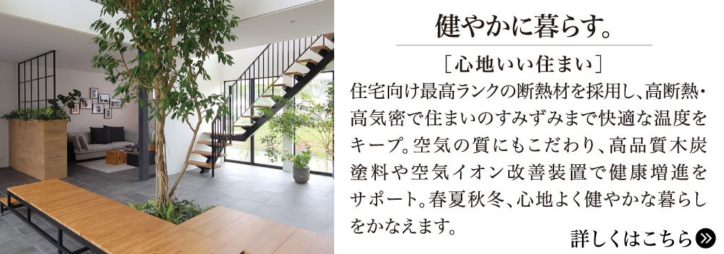 健やかに暮らす。【心地いい住まい】住宅向け最高ランクの断熱材を採用し、高断熱・高気密で住まいのすみずみまで快適な温度をキープ。空気の質にもこだわり、高品質木炭塗料や空気イオン改善装置で健康増進をサポート。春夏秋冬、心地よく健やかな暮らしをかなえます。