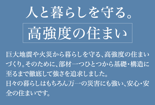 人と暮らしを守る。「高強度の住まい」巨大地震や火災から暮らしを守る、高強度の住まいづくり。そのために、部材を一つひとつから基礎・構造に到るまで徹底して強さを追及しました。日々の暮らしはもちろん万一の災害にも強い、安心・安全の住まいです。